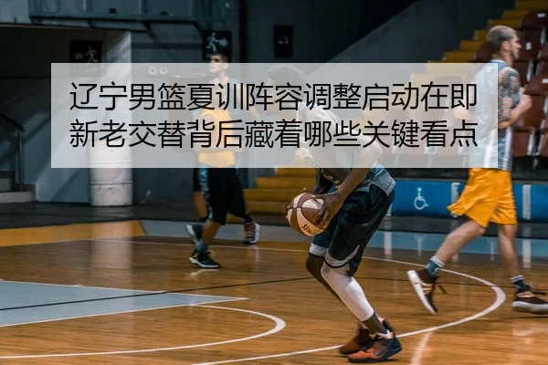 辽宁男篮夏训阵容调整启动在即 新老交替背后藏着哪些关键看点